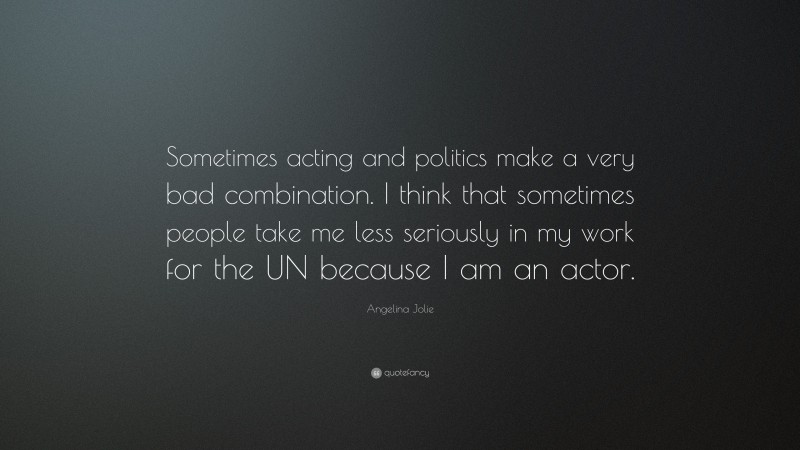 Angelina Jolie Quote: “Sometimes acting and politics make a very bad combination. I think that sometimes people take me less seriously in my work for the UN because I am an actor.”