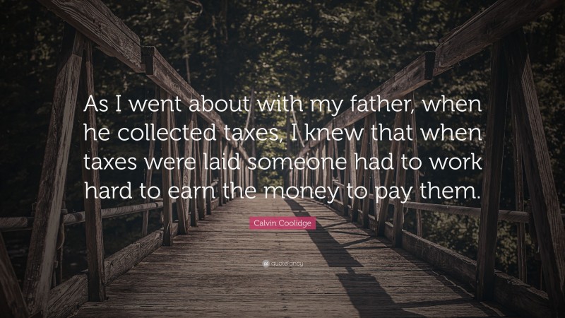 Calvin Coolidge Quote: “As I went about with my father, when he collected taxes, I knew that when taxes were laid someone had to work hard to earn the money to pay them.”
