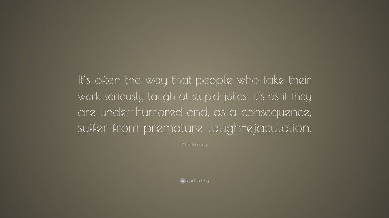 Nick Hornby Quote: “It’s often the way that people who take their work seriously laugh at stupid jokes; it’s as if they are under-humored and, as a consequence, suffer from premature laugh-ejaculation.”