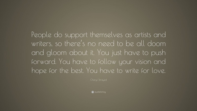 Cheryl Strayed Quote: “People do support themselves as artists and writers, so there’s no need to be all doom and gloom about it. You just have to push forward. You have to follow your vision and hope for the best. You have to write for love.”