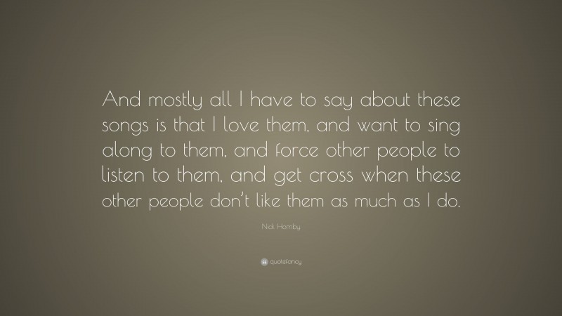 Nick Hornby Quote: “And mostly all I have to say about these songs is that I love them, and want to sing along to them, and force other people to listen to them, and get cross when these other people don’t like them as much as I do.”
