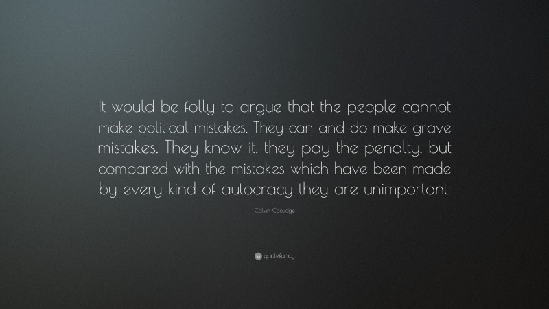 Calvin Coolidge Quote: “It would be folly to argue that the people cannot make political mistakes. They can and do make grave mistakes. They know it, they pay the penalty, but compared with the mistakes which have been made by every kind of autocracy they are unimportant.”