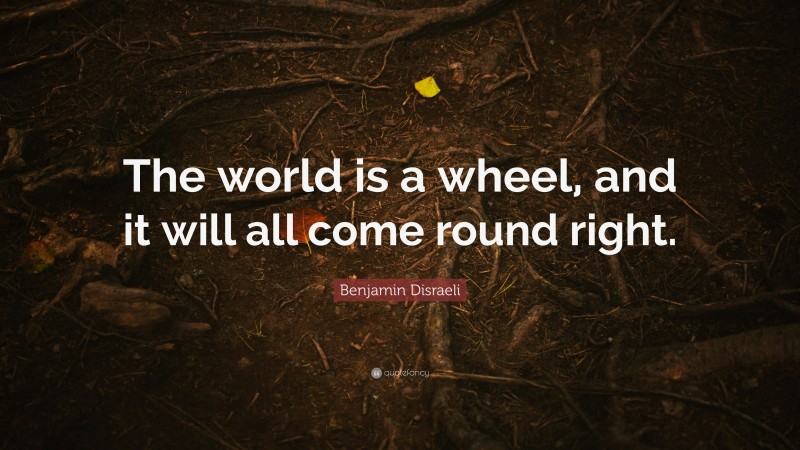 Benjamin Disraeli Quote: “The world is a wheel, and it will all come round right.”