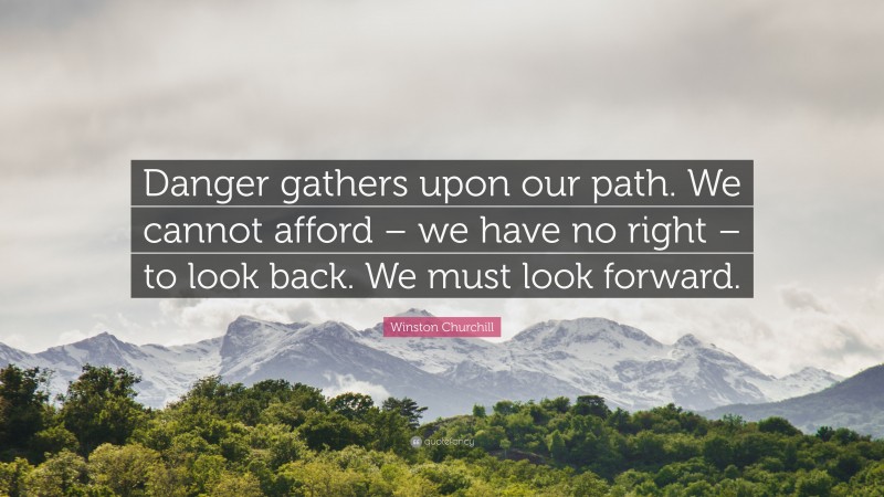 Winston Churchill Quote: “Danger gathers upon our path. We cannot afford – we have no right – to look back. We must look forward.”