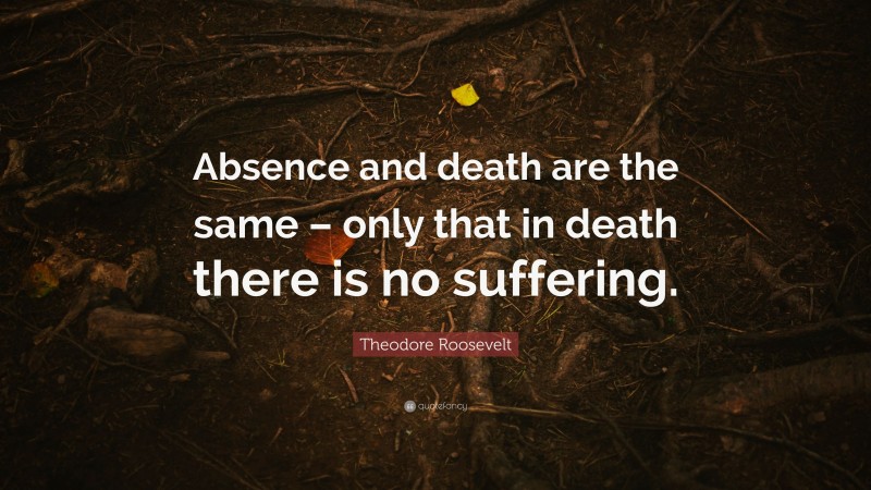 Theodore Roosevelt Quote: “Absence and death are the same – only that in death there is no suffering.”