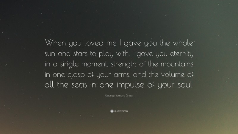 George Bernard Shaw Quote: “When you loved me I gave you the whole sun and stars to play with. I gave you eternity in a single moment, strength of the mountains in one clasp of your arms, and the volume of all the seas in one impulse of your soul.”