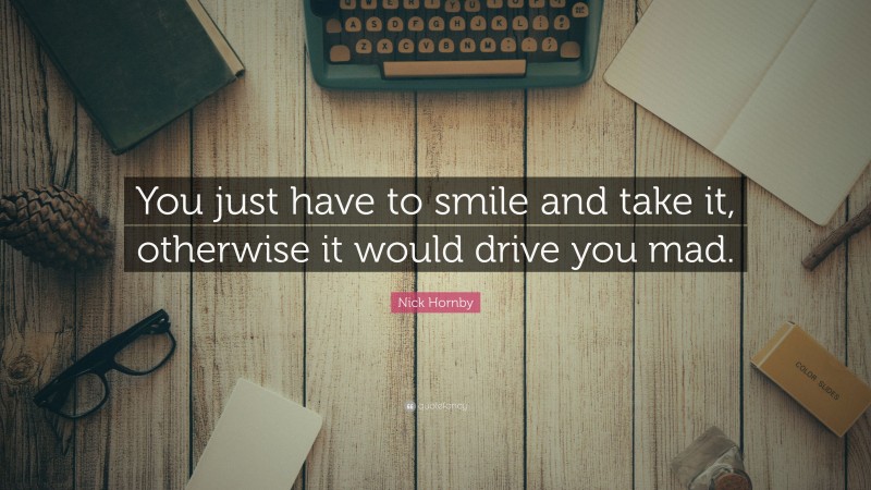 Nick Hornby Quote: “You just have to smile and take it, otherwise it would drive you mad.”