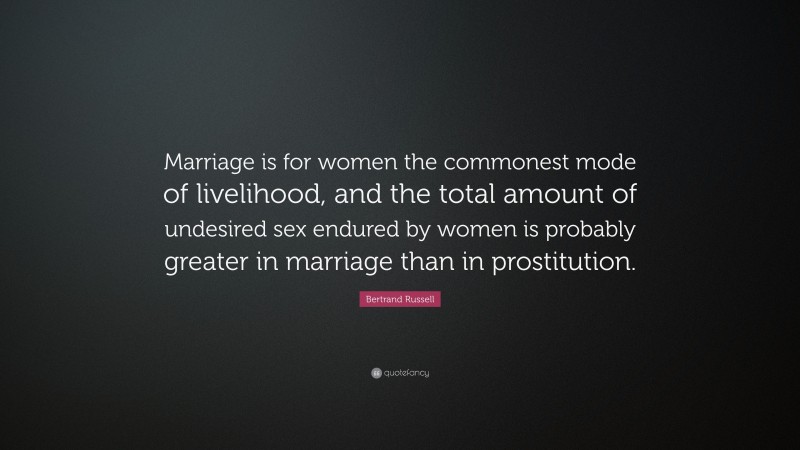 Bertrand Russell Quote: “Marriage is for women the commonest mode of livelihood, and the total amount of undesired sex endured by women is probably greater in marriage than in prostitution.”