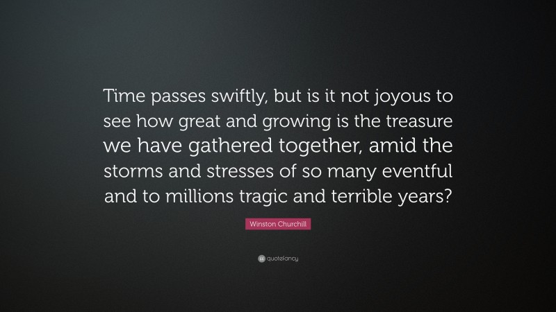 Winston Churchill Quote: “Time passes swiftly, but is it not joyous to see how great and growing is the treasure we have gathered together, amid the storms and stresses of so many eventful and to millions tragic and terrible years?”