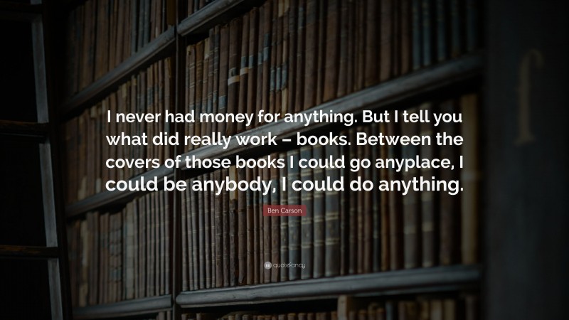 Ben Carson Quote: “I never had money for anything. But I tell you what did really work – books. Between the covers of those books I could go anyplace, I could be anybody, I could do anything.”