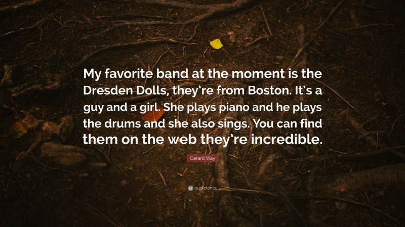 Gerard Way Quote: “My favorite band at the moment is the Dresden Dolls, they’re from Boston. It’s a guy and a girl. She plays piano and he plays the drums and she also sings. You can find them on the web they’re incredible.”