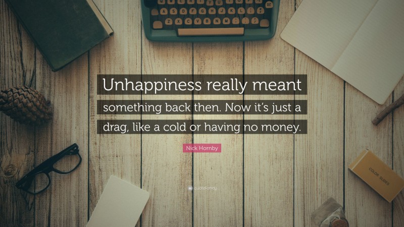 Nick Hornby Quote: “Unhappiness really meant something back then. Now it’s just a drag, like a cold or having no money.”