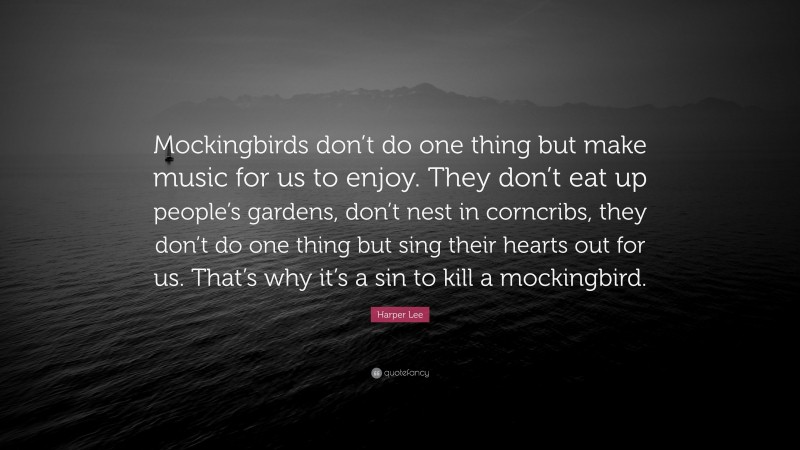 Harper Lee Quote: “Mockingbirds don’t do one thing but make music for us to enjoy. They don’t eat up people’s gardens, don’t nest in corncribs, they don’t do one thing but sing their hearts out for us. That’s why it’s a sin to kill a mockingbird.”
