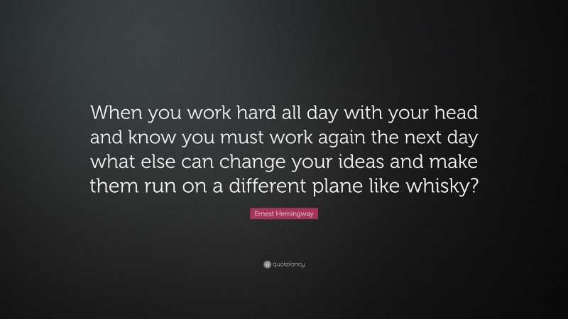 Ernest Hemingway Quote: “When you work hard all day with your head and know you must work again the next day what else can change your ideas and make them run on a different plane like whisky?”