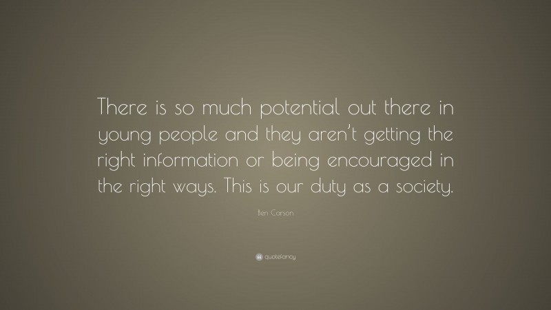 Ben Carson Quote: “There is so much potential out there in young people and they aren’t getting the right information or being encouraged in the right ways. This is our duty as a society.”