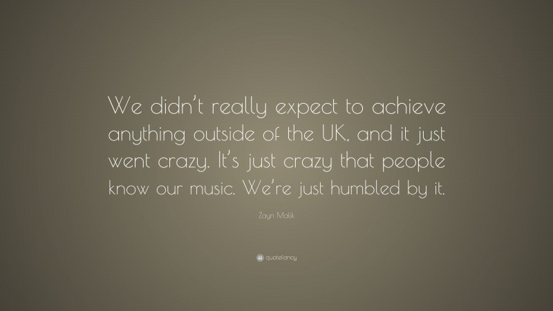 Zayn Malik Quote: “We didn’t really expect to achieve anything outside of the UK, and it just went crazy. It’s just crazy that people know our music. We’re just humbled by it.”