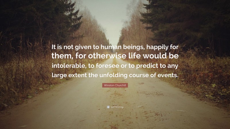 Winston Churchill Quote: “It is not given to human beings, happily for them, for otherwise life would be intolerable, to foresee or to predict to any large extent the unfolding course of events.”