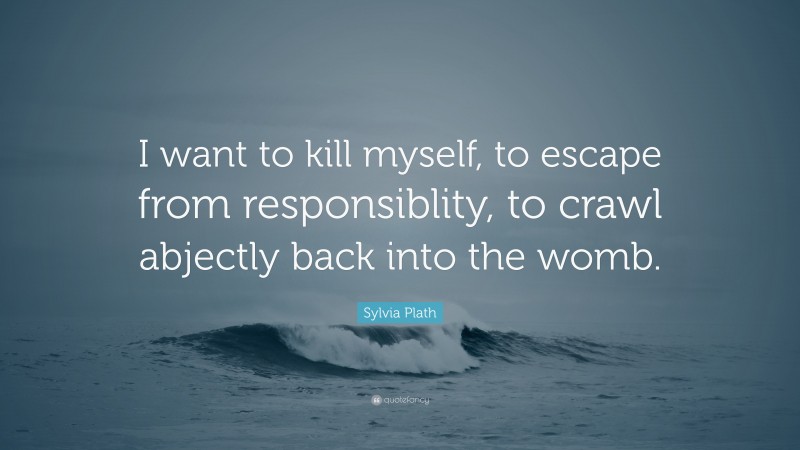 Sylvia Plath Quote: “I want to kill myself, to escape from responsiblity, to crawl abjectly back into the womb.”