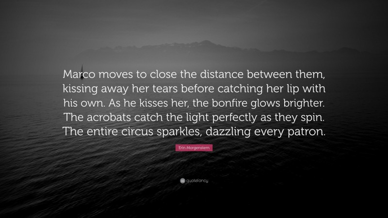 Erin Morgenstern Quote: “Marco moves to close the distance between them, kissing away her tears before catching her lip with his own. As he kisses her, the bonfire glows brighter. The acrobats catch the light perfectly as they spin. The entire circus sparkles, dazzling every patron.”