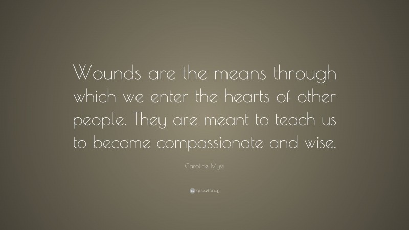 Caroline Myss Quote: “Wounds are the means through which we enter the hearts of other people. They are meant to teach us to become compassionate and wise.”