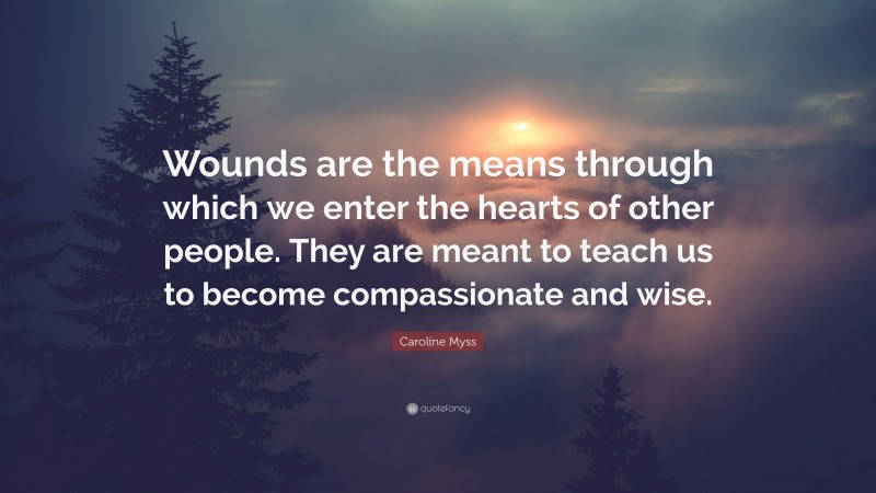Caroline Myss Quote: “Wounds are the means through which we enter the hearts of other people. They are meant to teach us to become compassionate and wise.”