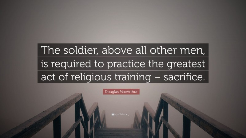Douglas MacArthur Quote: “The soldier, above all other men, is required to practice the greatest act of religious training – sacrifice.”