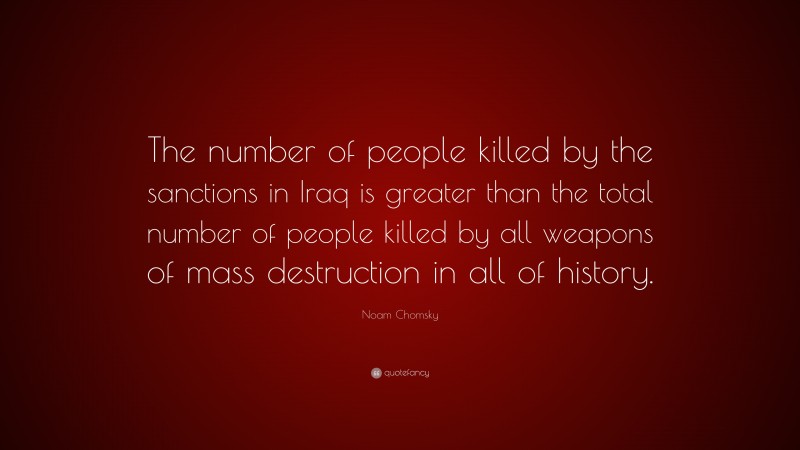 Noam Chomsky Quote: “The number of people killed by the sanctions in Iraq is greater than the total number of people killed by all weapons of mass destruction in all of history.”