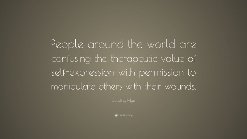 Caroline Myss Quote: “People around the world are confusing the therapeutic value of self-expression with permission to manipulate others with their wounds.”