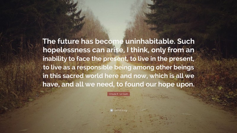 Ursula K. Le Guin Quote: “The future has become uninhabitable. Such hopelessness can arise, I think, only from an inability to face the present, to live in the present, to live as a responsible being among other beings in this sacred world here and now, which is all we have, and all we need, to found our hope upon.”