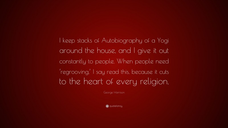 George Harrison Quote: “I keep stacks of Autobiography of a Yogi around the house, and I give it out constantly to people. When people need ‘regrooving,’ I say read this, because it cuts to the heart of every religion.”