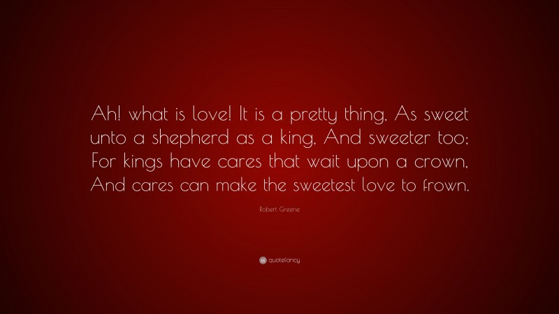 Robert Greene Quote: “Ah! what is love! It is a pretty thing, As sweet unto a shepherd as a king, And sweeter too; For kings have cares that wait upon a crown, And cares can make the sweetest love to frown.”