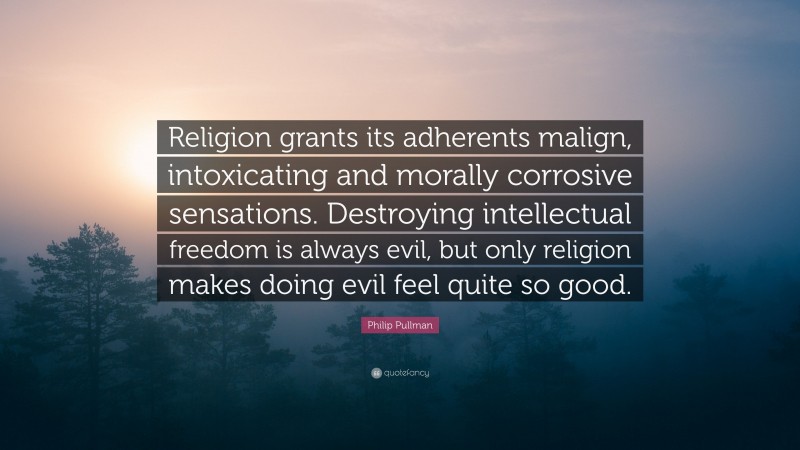 Philip Pullman Quote: “Religion grants its adherents malign, intoxicating and morally corrosive sensations. Destroying intellectual freedom is always evil, but only religion makes doing evil feel quite so good.”