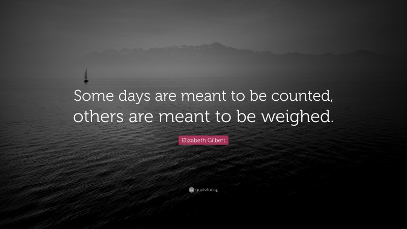 Elizabeth Gilbert Quote: “Some days are meant to be counted, others are meant to be weighed.”
