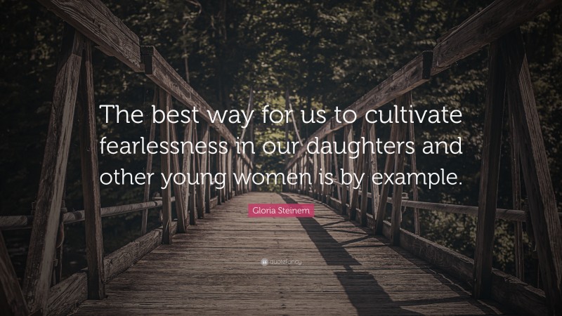 Gloria Steinem Quote: “The best way for us to cultivate fearlessness in our daughters and other young women is by example.”