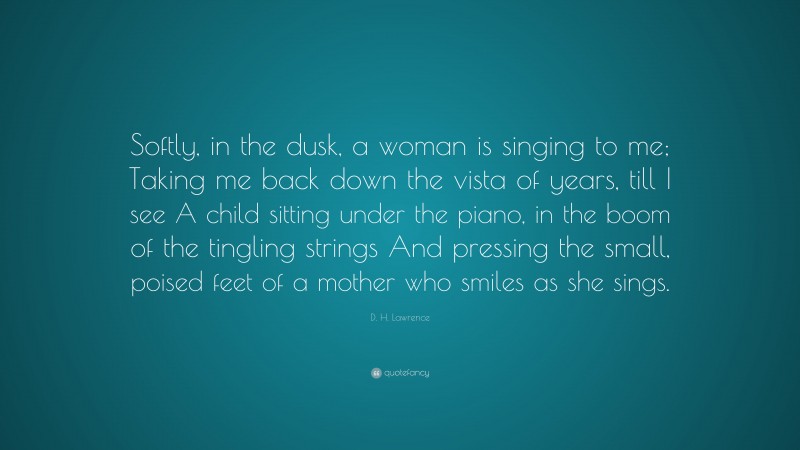 D. H. Lawrence Quote: “Softly, in the dusk, a woman is singing to me; Taking me back down the vista of years, till I see A child sitting under the piano, in the boom of the tingling strings And pressing the small, poised feet of a mother who smiles as she sings.”
