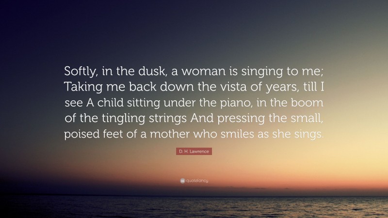 D. H. Lawrence Quote: “Softly, in the dusk, a woman is singing to me; Taking me back down the vista of years, till I see A child sitting under the piano, in the boom of the tingling strings And pressing the small, poised feet of a mother who smiles as she sings.”