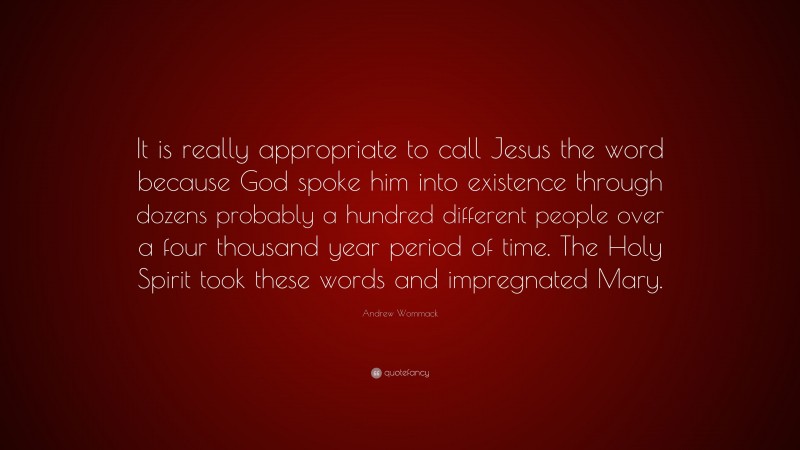 Andrew Wommack Quote: “It is really appropriate to call Jesus the word because God spoke him into existence through dozens probably a hundred different people over a four thousand year period of time. The Holy Spirit took these words and impregnated Mary.”