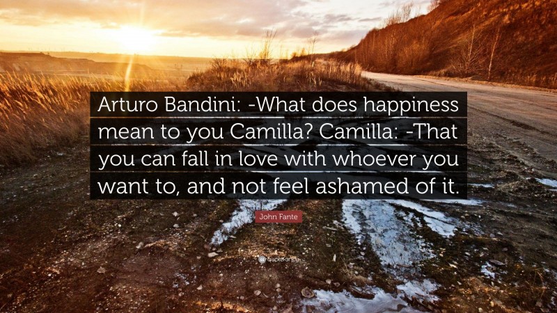 John Fante Quote: “Arturo Bandini: -What does happiness mean to you Camilla? Camilla: -That you can fall in love with whoever you want to, and not feel ashamed of it.”
