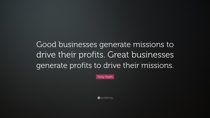 Tony Hsieh Quote: “Good businesses generate missions to drive their profits. Great businesses generate profits to drive their missions.”