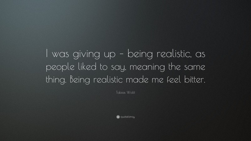 Tobias Wolff Quote: “I was giving up – being realistic, as people liked to say, meaning the same thing. Being realistic made me feel bitter.”