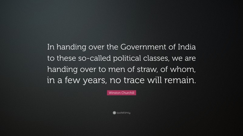Winston Churchill Quote: “In handing over the Government of India to these so-called political classes, we are handing over to men of straw, of whom, in a few years, no trace will remain.”