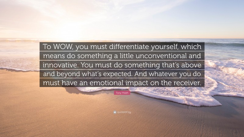 Tony Hsieh Quote: “To WOW, you must differentiate yourself, which means do something a little unconventional and innovative. You must do something that’s above and beyond what’s expected. And whatever you do must have an emotional impact on the receiver.”