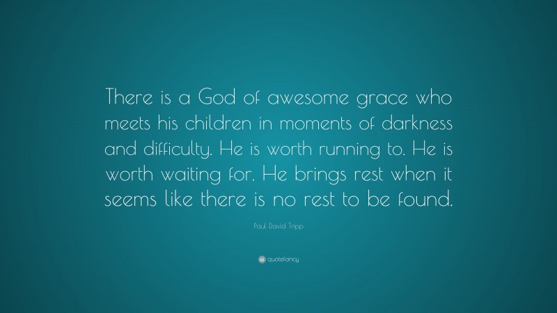 Paul David Tripp Quote: “There is a God of awesome grace who meets his children in moments of darkness and difficulty. He is worth running to. He is worth waiting for. He brings rest when it seems like there is no rest to be found.”