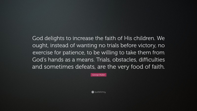 George Müller Quote: “God delights to increase the faith of His children. We ought, instead of wanting no trials before victory, no exercise for patience, to be willing to take them from God’s hands as a means. Trials, obstacles, difficulties and sometimes defeats, are the very food of faith.”
