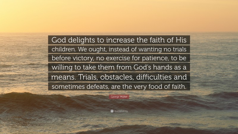 George Müller Quote: “God delights to increase the faith of His children. We ought, instead of wanting no trials before victory, no exercise for patience, to be willing to take them from God’s hands as a means. Trials, obstacles, difficulties and sometimes defeats, are the very food of faith.”
