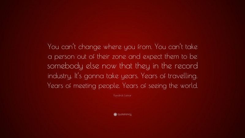Kendrick Lamar Quote: “You can’t change where you from. You can’t take a person out of their zone and expect them to be somebody else now that they in the record industry. It’s gonna take years. Years of travelling. Years of meeting people. Years of seeing the world.”