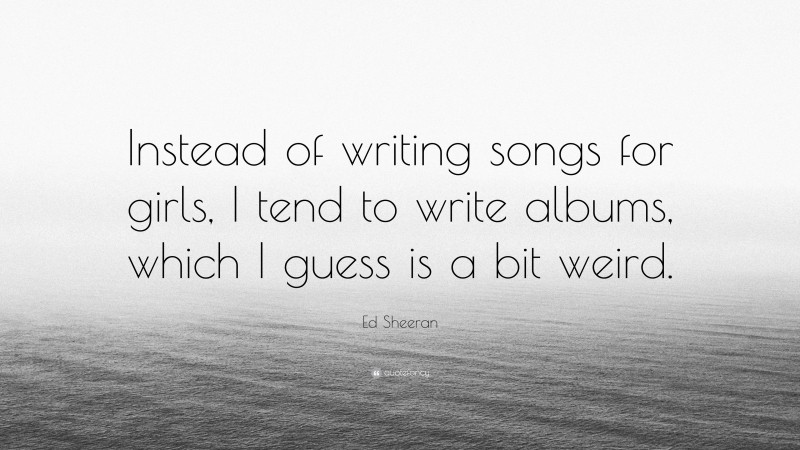 Ed Sheeran Quote: “Instead of writing songs for girls, I tend to write albums, which I guess is a bit weird.”