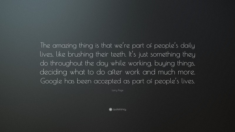 Larry Page Quote: “The amazing thing is that we’re part of people’s daily lives, like brushing their teeth. It’s just something they do throughout the day while working, buying things, deciding what to do after work and much more. Google has been accepted as part of people’s lives.”