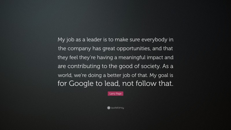 Larry Page Quote: “My job as a leader is to make sure everybody in the company has great opportunities, and that they feel they’re having a meaningful impact and are contributing to the good of society. As a world, we’re doing a better job of that. My goal is for Google to lead, not follow that.”