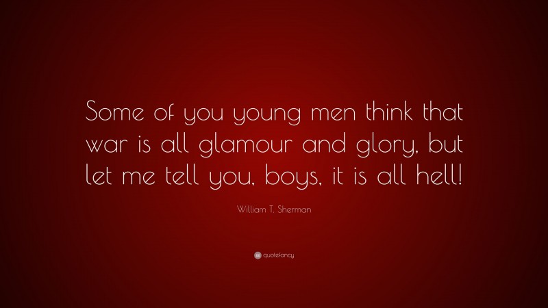 William T. Sherman Quote: “Some of you young men think that war is all glamour and glory, but let me tell you, boys, it is all hell!”